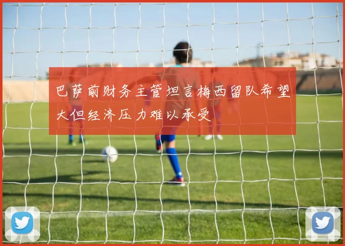 巴萨前财务主管坦言梅西留队希望大但经济压力难以承受