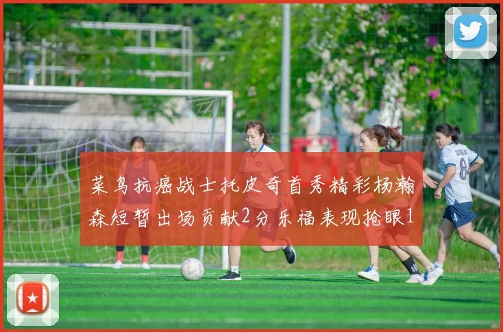 菜鸟抗癌战士托皮奇首秀精彩杨瀚森短暂出场贡献2分乐福表现抢眼14分钟斩获11分2助