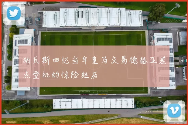 纳瓦斯回忆当年皇马交易德赫亚差点登机的惊险经历