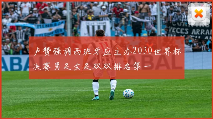 卢赞强调西班牙应主办2030世界杯决赛男足女足双双排名第一