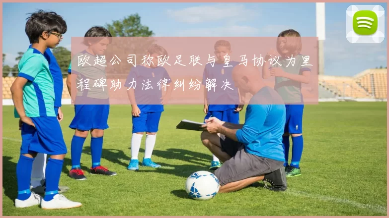 欧超公司称欧足联与皇马协议为里程碑助力法律纠纷解决