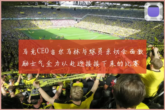 马竞CEO吉尔马林与球员亲切会面激励士气全力以赴迎接接下来的比赛