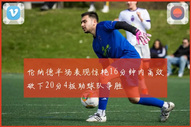伦纳德半场表现惊艳16分钟内高效砍下20分4板助球队争胜