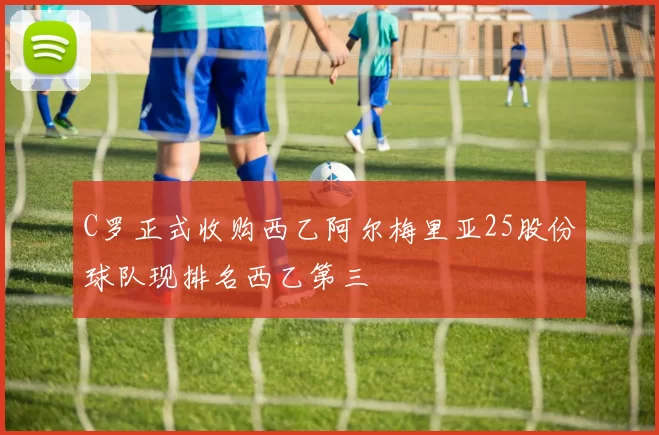 C罗正式收购西乙阿尔梅里亚25股份球队现排名西乙第三