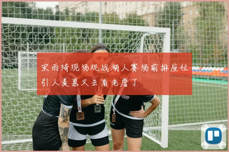 宋雨琦现场观战湖人赛场前排座位引人羡慕又去看老詹了