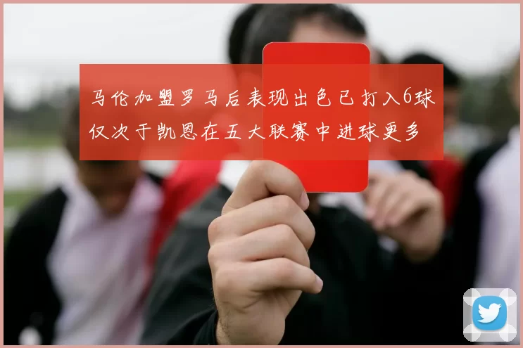 马伦加盟罗马后表现出色已打入6球仅次于凯恩在五大联赛中进球更多