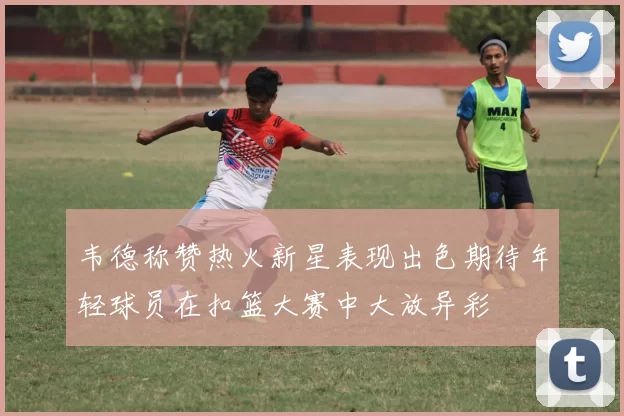 韦德称赞热火新星表现出色期待年轻球员在扣篮大赛中大放异彩