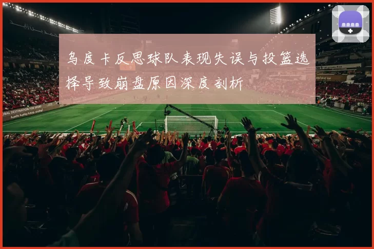 乌度卡反思球队表现失误与投篮选择导致崩盘原因深度剖析