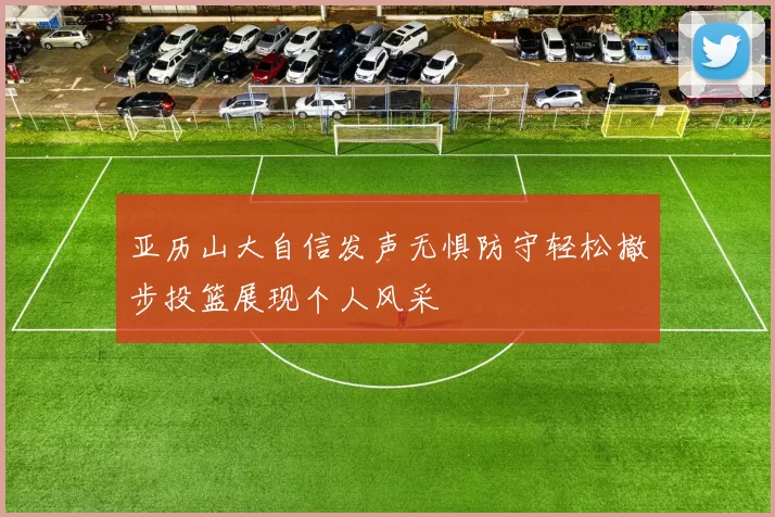亚历山大自信发声无惧防守轻松撤步投篮展现个人风采