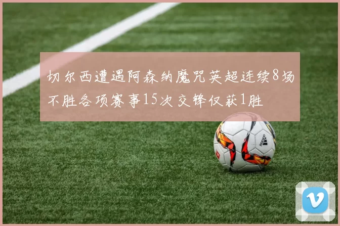 切尔西遭遇阿森纳魔咒英超连续8场不胜各项赛事15次交锋仅获1胜