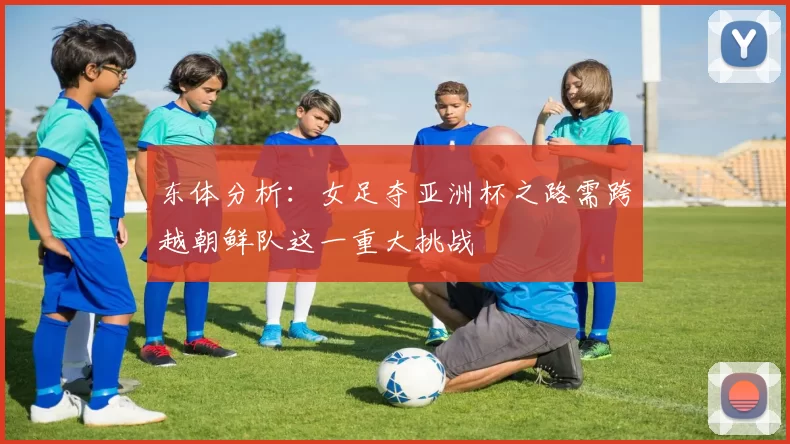 东体分析：女足夺亚洲杯之路需跨越朝鲜队这一重大挑战
