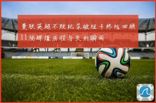 曼联英超不败纪录被纽卡终结回顾11场辉煌历程与失利瞬间