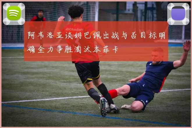 阿韦洛亚谈姆巴佩出战与否目标明确全力争胜淘汰本菲卡