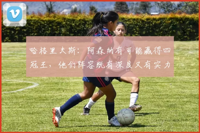 哈格里夫斯：阿森纳有可能赢得四冠王，他们阵容既有深度又有实力