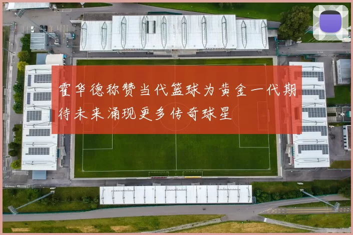 霍华德称赞当代篮球为黄金一代期待未来涌现更多传奇球星