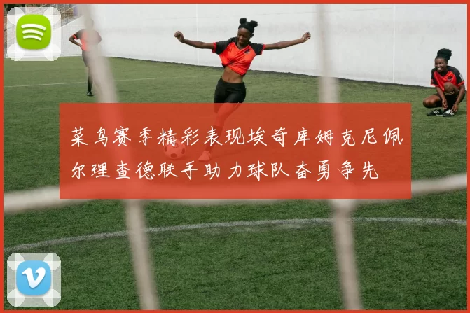 菜鸟赛季精彩表现埃奇库姆克尼佩尔理查德联手助力球队奋勇争先
