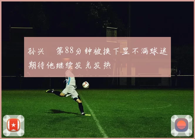 孙兴慜第88分钟被换下显不满球迷期待他继续发光发热