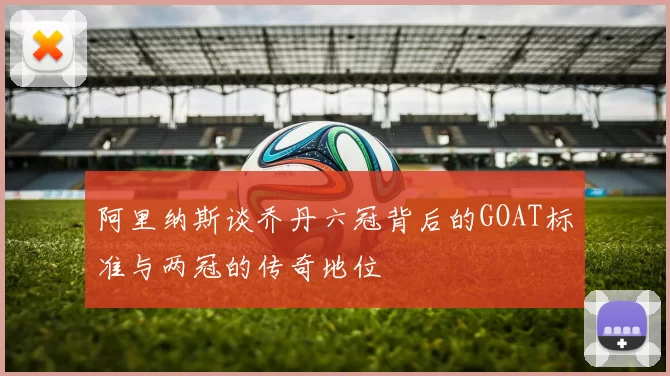 阿里纳斯谈乔丹六冠背后的GOAT标准与两冠的传奇地位