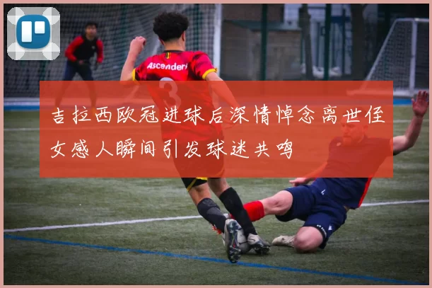 吉拉西欧冠进球后深情悼念离世侄女感人瞬间引发球迷共鸣