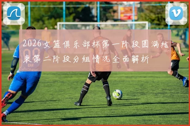 2026女篮俱乐部杯第一阶段圆满结束第二阶段分组情况全面解析