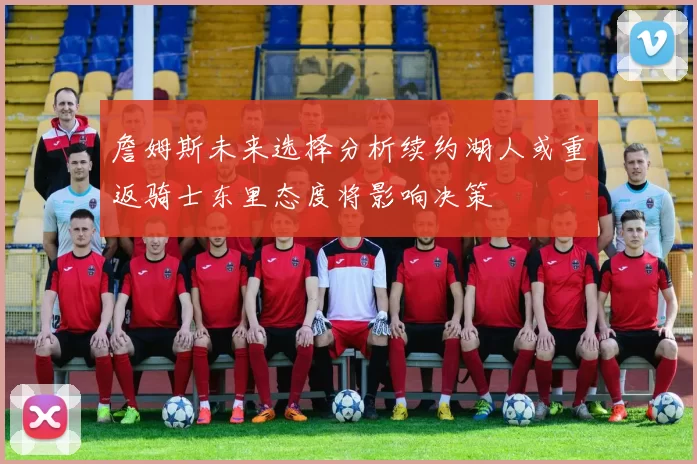 詹姆斯未来选择分析续约湖人或重返骑士东里态度将影响决策