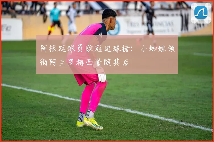 阿根廷球员欧冠进球榜：小蜘蛛领衔阿圭罗梅西紧随其后